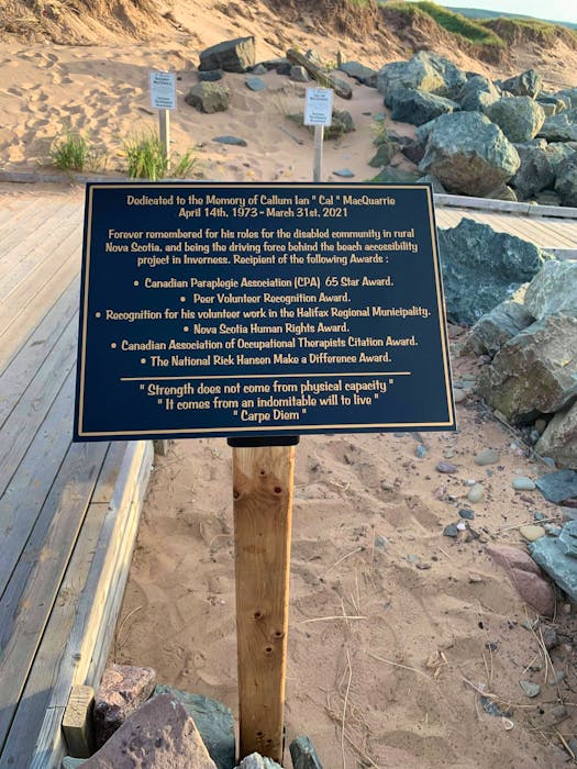 This plaque in honour of Callum MacQuarrie now greets people at the Inverness beach, just a few hundred feet from the cliff where he was left paralyzed from the neck down after a diving accident. MacQuarrie was instrumental in making the beach one of the most accessible stretches of sand in the country. Contributed