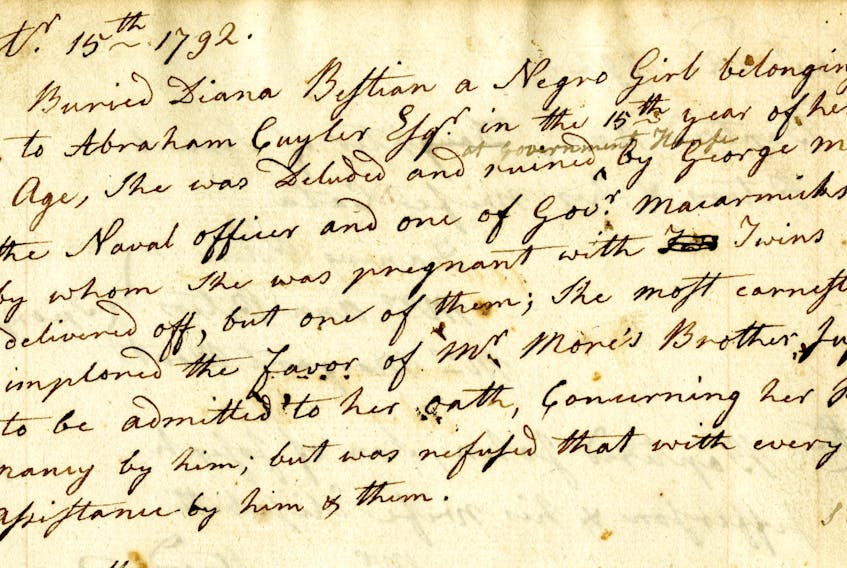 Rev. Ranna Cossit wrote this burial record in the St. George’s Anglican Church registry on Sept. 15, 1792. “Buried Diana Bastian a Negro Girl belonging to Abraham Cuyler, Esq. in the 15th year of her Age, she was Deluded and Ruined at Government House by George More Esq. the Naval officer and one of Governor Macarmick’s Counsel by whom she was pregnant with Twins and delivered off [sic], but one of them; She most earnestly implored the favour of Mr. More’s Brother Justice’s to be admitted to her oath, concerning her pregnancy by him, but was refused that with every other assistance by him & them.” Contributed/Beaton Institute, Cape Breton University (St. George’s Anglican Church registry 1785–1827)